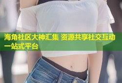 海角社区大神汇集 资源共享社交互动一站式平台