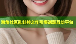 海角社区乱封神之作引爆话题互动平台