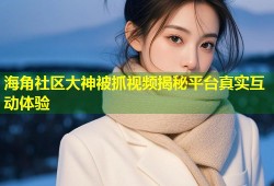 海角社区大神被抓视频揭秘平台真实互动体验