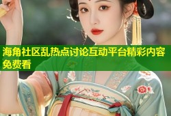 海角社区乱热点讨论互动平台精彩内容免费看