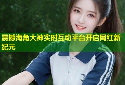 震撼海角大神实时互动平台开启网红新纪元