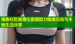 海角社区地理位置图助力精准互动与本地生活分享