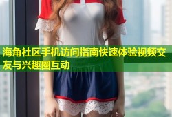 海角社区手机访问指南快速体验视频交友与兴趣圈互动