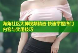 海角社区大神视频精选 快速掌握热门内容与实用技巧