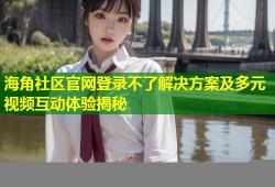 海角社区官网登录不了解决方案及多元视频互动体验揭秘