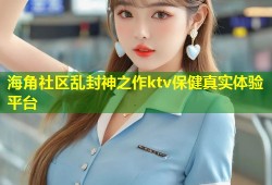 海角社区乱封神之作ktv保健真实体验平台