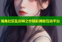 海角社区乱封神之作精彩揭秘互动平台