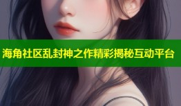 海角社区乱封神之作精彩揭秘互动平台