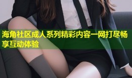 海角社区成人系列精彩内容一网打尽畅享互动体验