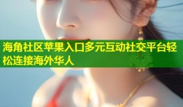 海角社区苹果入口多元互动社交平台轻松连接海外华人