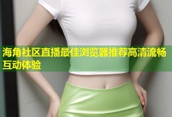 海角社区直播最佳浏览器推荐高清流畅互动体验