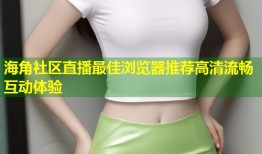 海角社区直播最佳浏览器推荐高清流畅互动体验
