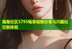 海角社区5795畅享视频分享与兴趣社交新体验