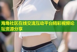 海角社区在线交流互动平台精彩视频论坛资源分享