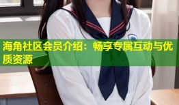 海角社区会员介绍：畅享专属互动与优质资源