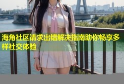 海角社区请求出错解决指南助你畅享多样社交体验