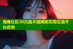 海角社区30元值不值揭秘实用交流平台优势
