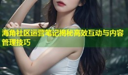 海角社区运营笔记揭秘高效互动与内容管理技巧