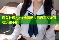 海角社区hjatt畅聊新世界真实交友互动乐趣不断