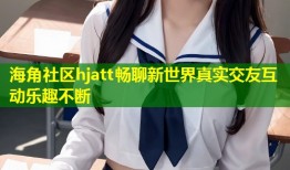 海角社区hjatt畅聊新世界真实交友互动乐趣不断