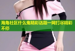 海角社区什么鬼精彩话题一网打尽精彩不停