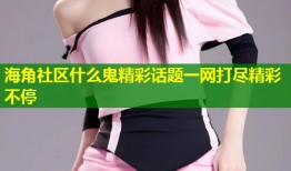 海角社区什么鬼精彩话题一网打尽精彩不停