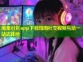 海角社区app下载指南社交视频互动一站式体验