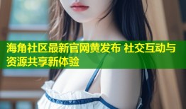 海角社区最新官网黄发布 社交互动与资源共享新体验