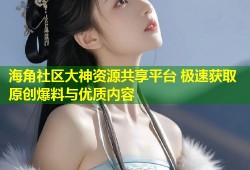海角社区大神资源共享平台 极速获取原创爆料与优质内容