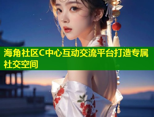 海角社区C中心互动交流平台打造专属社交空间