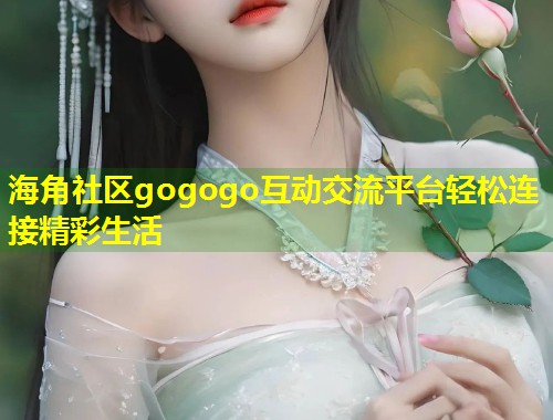 海角社区gogogo互动交流平台轻松连接精彩生活