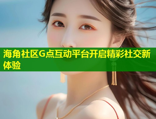 海角社区G点互动平台开启精彩社交新体验
