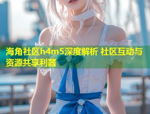 海角社区h4m5深度解析 社区互动与资源共享利器