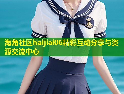 海角社区haijiai06精彩互动分享与资源交流中心