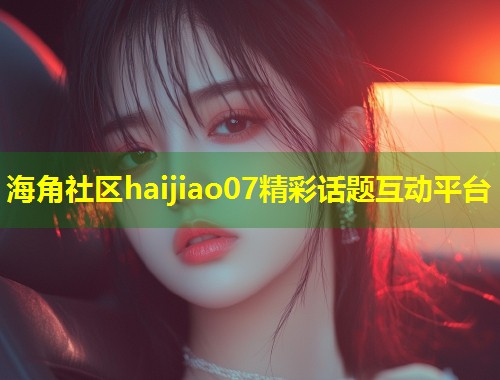 海角社区haijiao07精彩话题互动平台