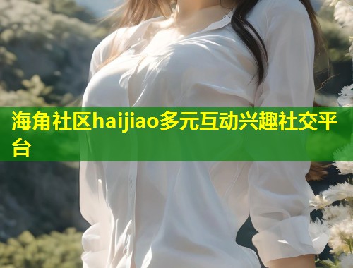 海角社区haijiao多元互动兴趣社交平台