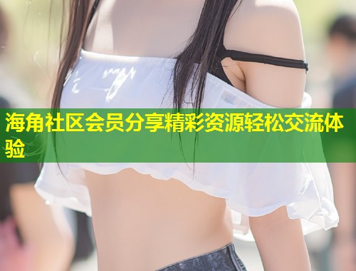 海角社区会员分享精彩资源轻松交流体验