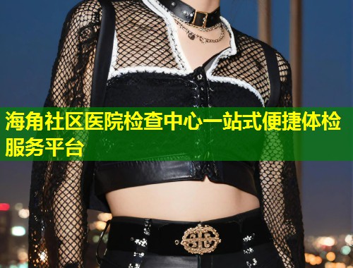 海角社区医院检查中心一站式便捷体检服务平台