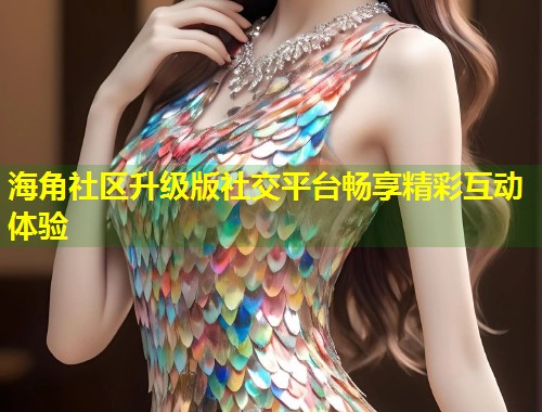 海角社区升级版社交平台畅享精彩互动体验