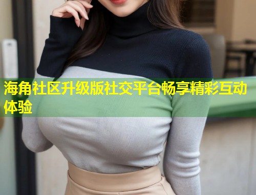海角社区升级版社交平台畅享精彩互动体验