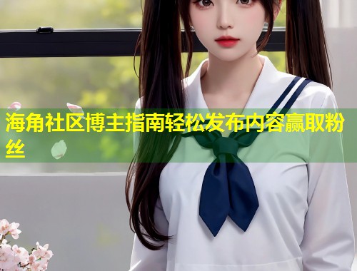 海角社区博主指南轻松发布内容赢取粉丝