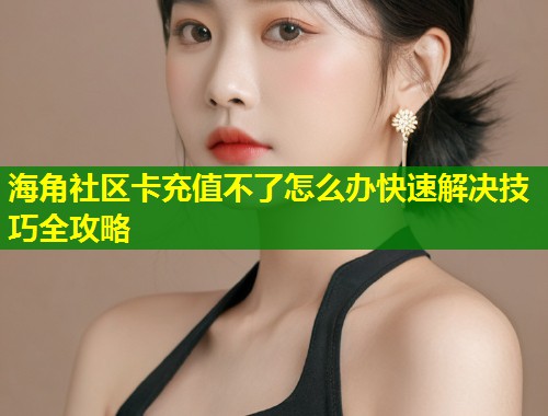 海角社区卡充值不了怎么办快速解决技巧全攻略
