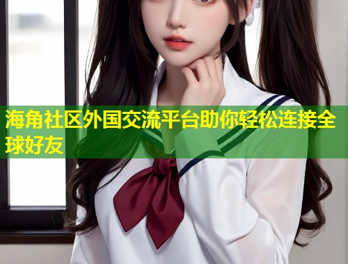 海角社区外国交流平台助你轻松连接全球好友