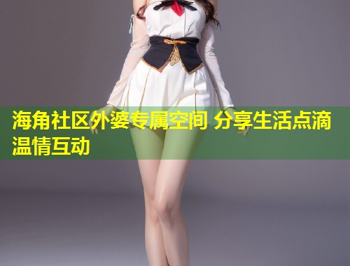 海角社区外婆专属空间 分享生活点滴温情互动