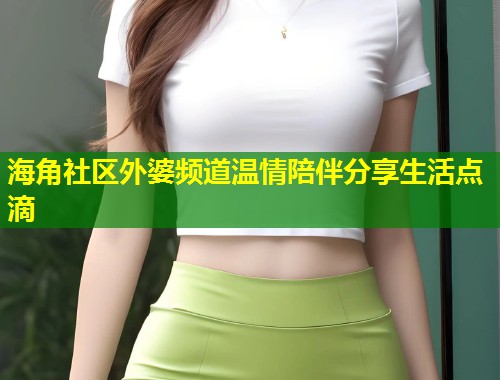 海角社区外婆频道温情陪伴分享生活点滴