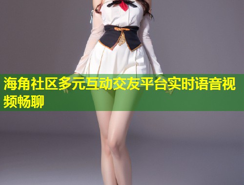 海角社区多元互动交友平台实时语音视频畅聊