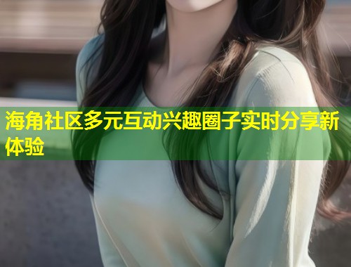 海角社区多元互动兴趣圈子实时分享新体验