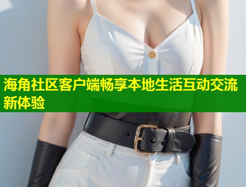 海角社区客户端畅享本地生活互动交流新体验