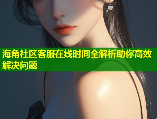 海角社区客服在线时间全解析助你高效解决问题