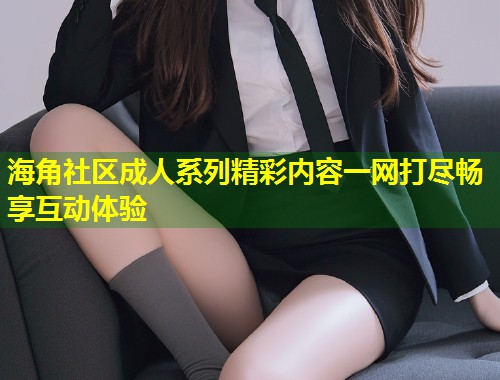 海角社区成人系列精彩内容一网打尽畅享互动体验